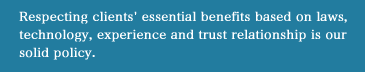 Respecting clients' essential benefits based on laws, technology, experience and trust relationship is our solid policy.