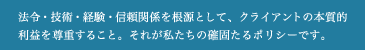 法令・技術・経験・信頼関係を根源として、クライアントの本質的利益を尊重すること。それが私たちの確固たるポリシーです。